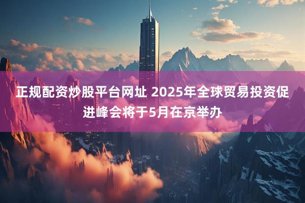正规配资炒股平台网址 2025年全球贸易投资促进峰会将于5月在京举办