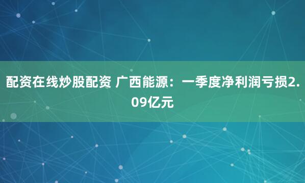 配资在线炒股配资 广西能源：一季度净利润亏损2.09亿元
